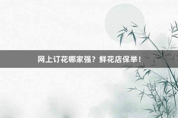 网上订花哪家强？鲜花店保举！
